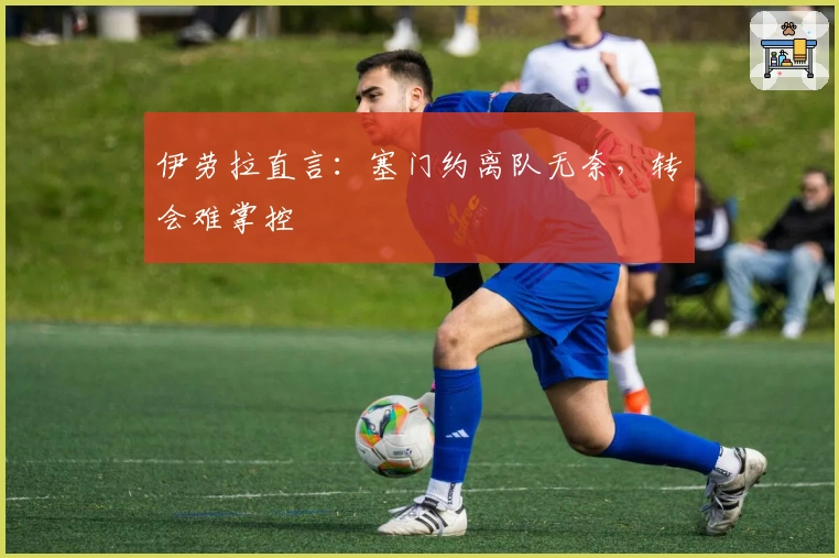 伊劳拉直言：塞门约离队无奈，转会难掌控