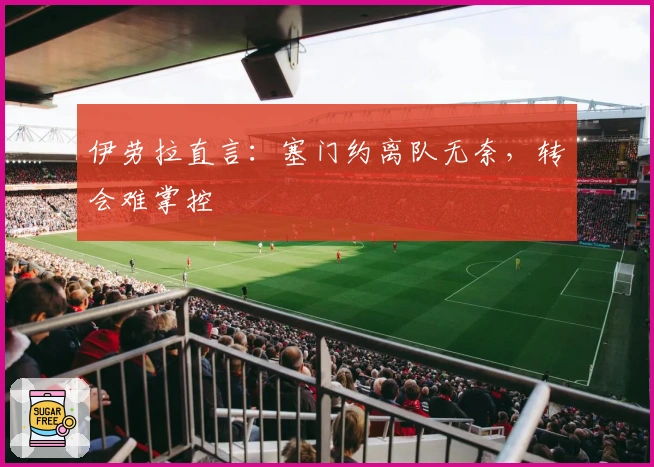 伊劳拉直言：塞门约离队无奈，转会难掌控