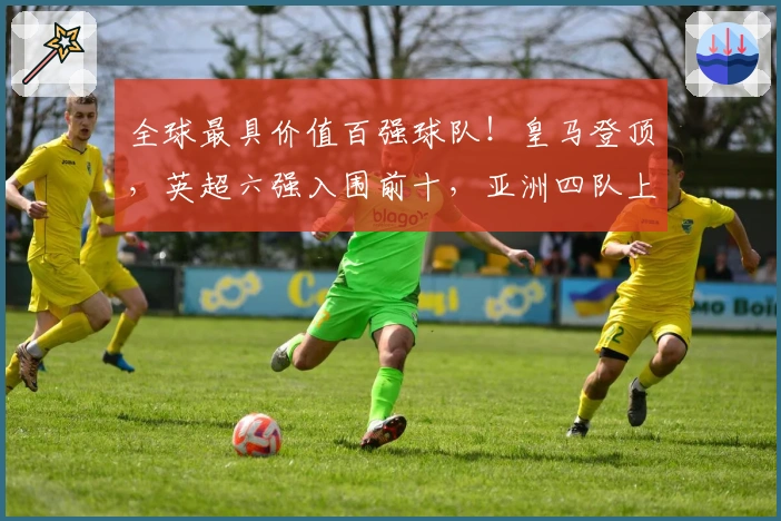 全球最具价值百强球队！皇马登顶，英超六强入围前十，亚洲四队上榜